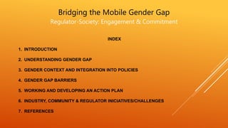 Bridging the Mobile Gender Gap
Regulator-Society: Engagement & Commitment
INDEX
1. INTRODUCTION
2. UNDERSTANDING GENDER GAP
3. GENDER CONTEXT AND INTEGRATION INTO POLICIES
4. GENDER GAP BARRIERS
5. WORKING AND DEVELOPING AN ACTION PLAN
6. INDUSTRY, COMMUNITY & REGULATOR INICIATIVES/CHALLENGES
7. REFERENCES
 