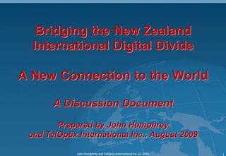 Bridging the New Zealand
  International Digital Divide

A New Connection to the World

       A Discussion Document

        Prepared by John Humphrey
 and TelOptix International Inc., August 2009

             John Humphrey and TelOptix International Inc. (c) 2009   1
 