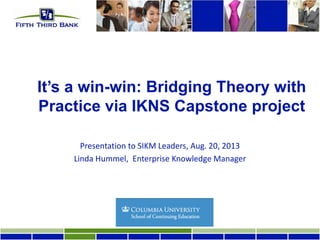 It’s a win-win: Bridging Theory with
Practice via IKNS Capstone project
Presentation to SIKM Leaders, Aug. 20, 2013
Linda Hummel, Enterprise Knowledge Manager
 
