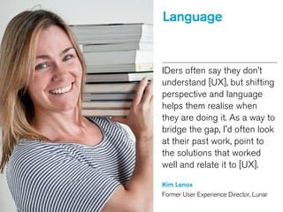 Language
IDers often say they don’t
understand [UX], but shifting
perspective and language
helps them realise when
they are doing it. As a way to
bridge the gap, I'd often look
at their past work, point to
the solutions that worked
well and relate it to [UX].
!
Kim Lenox
Former User Experience Director, Lunar
 