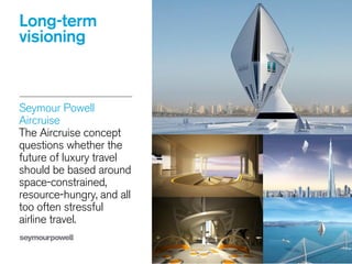 Long-term
visioning
Seymour Powell
Aircruise 
The Aircruise concept
questions whether the
future of luxury travel
should be based around
space-constrained,
resource-hungry, and all
too often stressful
airline travel.
 