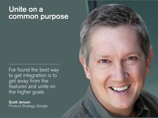 I’ve found the best way
to get integration is to
get away from the
features and unite on
the higher goals
!
Scott Jenson
Product Strategy, Google
Unite on a
common purpose
 