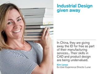 Industrial Design
given away
In China, they are giving
away the ID for free as part
of their manufacturing
services... Their skills in
CAD and product design
are being undervalued.
!
Kim Lenox
Ex-User Experience Director Lunar
!
Kim Lenox
 