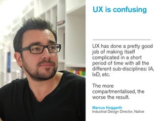 UX has done a pretty good
job of making itself
complicated in a short
period of time with all the
different sub-disciplines: IA,
IxD, etc.
!
The more
compartmentalised, the
worse the result.
!
Marcus Hoggarth
Industrial Design Director, Native
UX is confusing
 