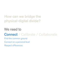 How can we bridge the
physical-digital divide?
We need to
Connect / Calibrate / Collaborate 
 Find the common ground
Connect on a personal level
Respect differences 
 
