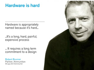 Hardware is appropriately
named because it’s hard...
!
...It’s a long, hard, painful,
expensive process
!
... It requires a long term
commitment to a design
!
Robert Brunner
Partner, Ammunition
(the guy who hired Jony Ive)
Hardware is hard
 