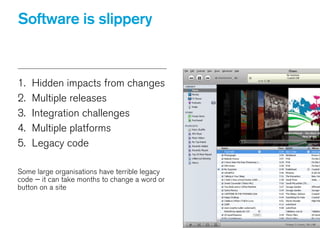 Software is slippery
1. Hidden impacts from changes
2. Multiple releases
3. Integration challenges
4. Multiple platforms
5. Legacy code
!
Some large organisations have terrible legacy
code — it can take months to change a word or
button on a site
 