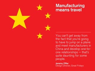 Manufacturing
means travel
You can’t get away from
the fact that you’re going
to have to jump on a plane
and meet manufacturers in
China and develop one-to-
one relationships — that’s
quite daunting for some
people.
!
Jeremy Offer
Design Director, Great Fridays
 