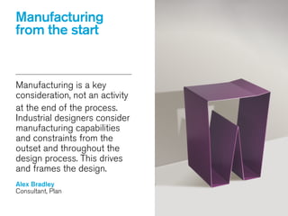 Manufacturing
from the start
Manufacturing is a key
consideration, not an activity
at the end of the process.
Industrial designers consider
manufacturing capabilities
and constraints from the
outset and throughout the
design process. This drives
and frames the design.
!
Alex Bradley
Consultant, Plan
 