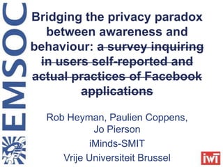 Bridging the privacy paradox
between awareness and
behaviour: a survey inquiring
in users self-reported and
actual practices of Facebook
applications
Rob Heyman, Paulien Coppens,
Jo Pierson
iMinds-SMIT
Vrije Universiteit Brussel
 