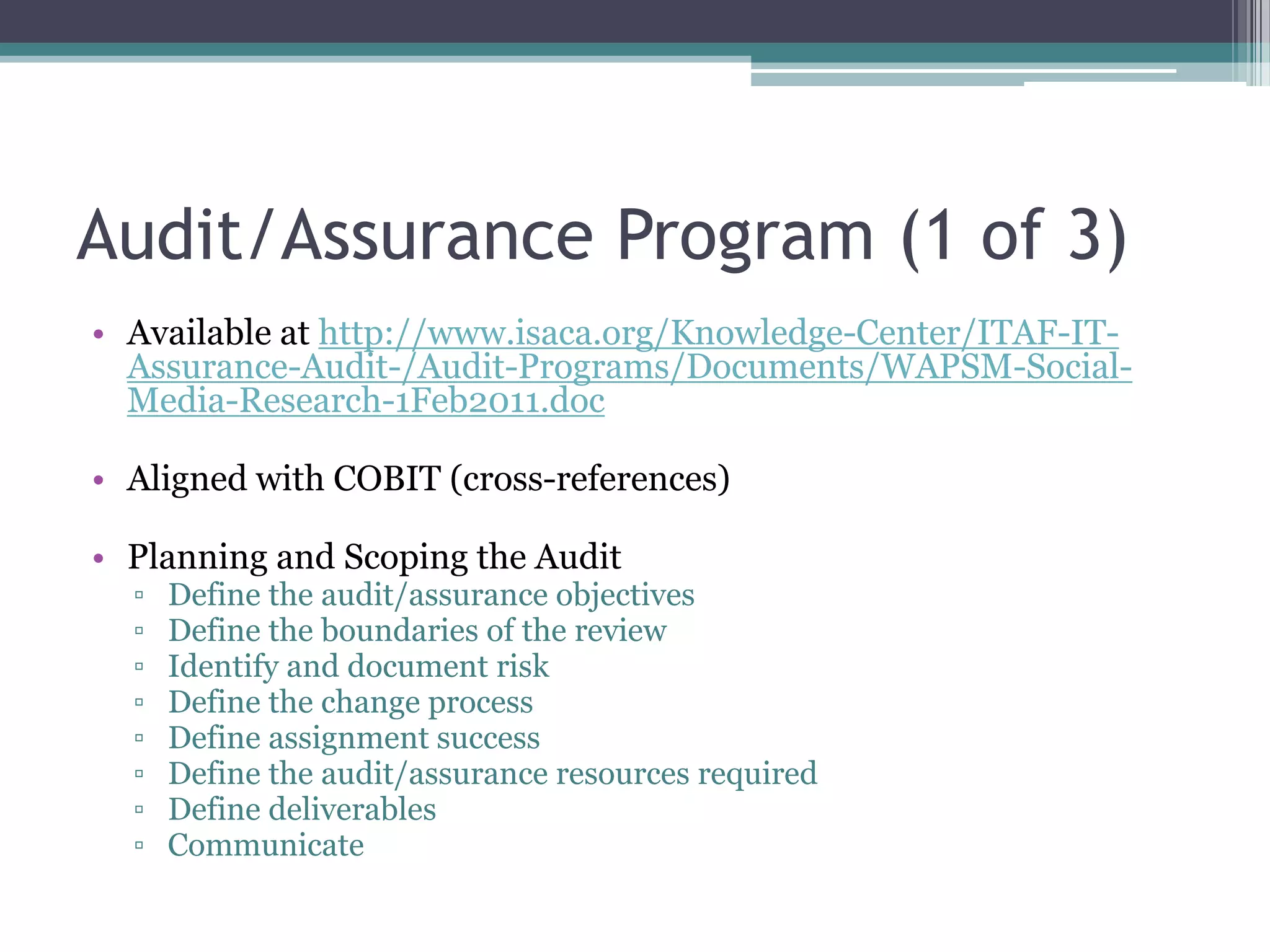 Audit/Assurance Program (1 of 3)
• Available at http://www.isaca.org/Knowledge-Center/ITAF-ITAssurance-Audit-/Audit-Programs/Documents/WAPSM-SocialMedia-Research-1Feb2011.doc

• Aligned with COBIT (cross-references)
• Planning and Scoping the Audit
▫
▫
▫
▫
▫
▫
▫
▫

Define the audit/assurance objectives
Define the boundaries of the review
Identify and document risk
Define the change process
Define assignment success
Define the audit/assurance resources required
Define deliverables
Communicate

 