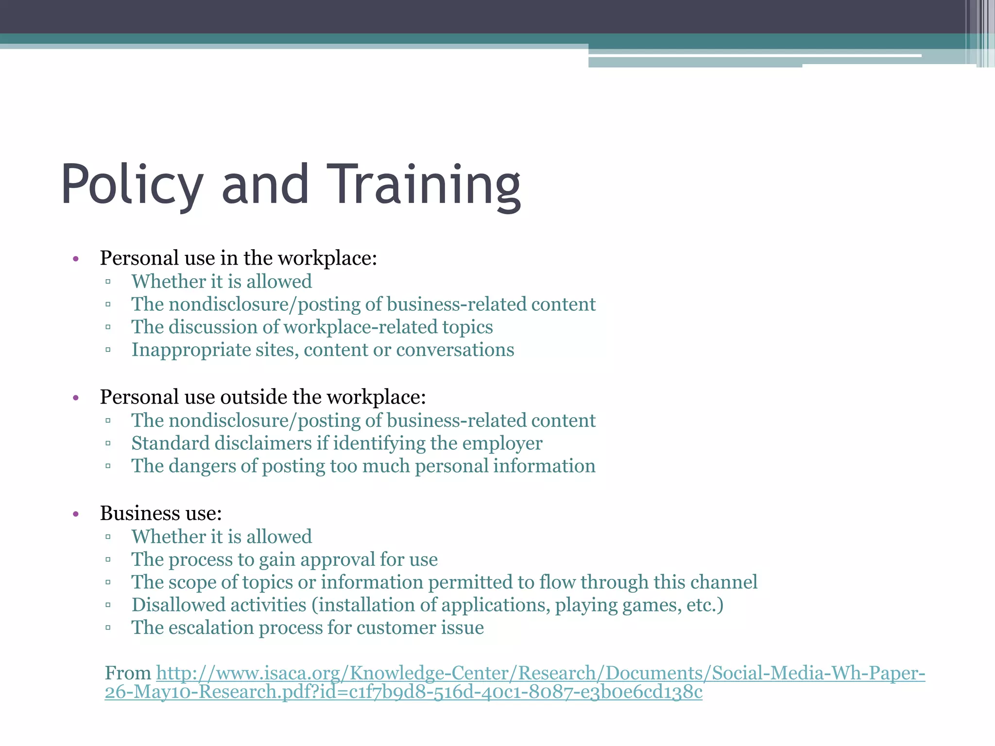 Policy and Training
• Personal use in the workplace:
▫
▫
▫
▫

Whether it is allowed
The nondisclosure/posting of business-related content
The discussion of workplace-related topics
Inappropriate sites, content or conversations

• Personal use outside the workplace:
▫
▫
▫

The nondisclosure/posting of business-related content
Standard disclaimers if identifying the employer
The dangers of posting too much personal information

• Business use:
▫
▫
▫
▫
▫

Whether it is allowed
The process to gain approval for use
The scope of topics or information permitted to flow through this channel
Disallowed activities (installation of applications, playing games, etc.)
The escalation process for customer issue

From http://www.isaca.org/Knowledge-Center/Research/Documents/Social-Media-Wh-Paper26-May10-Research.pdf?id=c1f7b9d8-516d-40c1-8087-e3b0e6cd138c

 