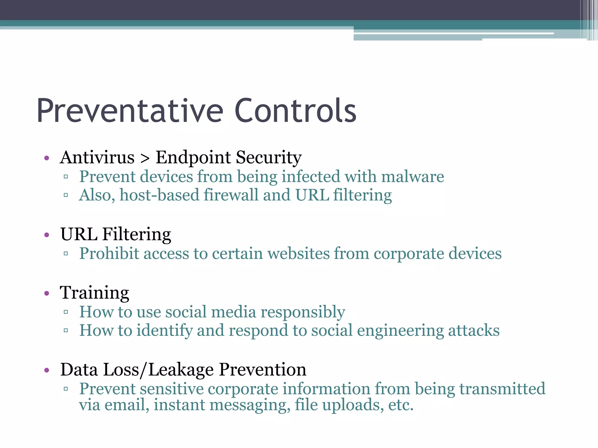 Preventative Controls
• Antivirus > Endpoint Security

▫ Prevent devices from being infected with malware
▫ Also, host-based firewall and URL filtering

• URL Filtering

▫ Prohibit access to certain websites from corporate devices

• Training

▫ How to use social media responsibly
▫ How to identify and respond to social engineering attacks

• Data Loss/Leakage Prevention

▫ Prevent sensitive corporate information from being transmitted
via email, instant messaging, file uploads, etc.

 