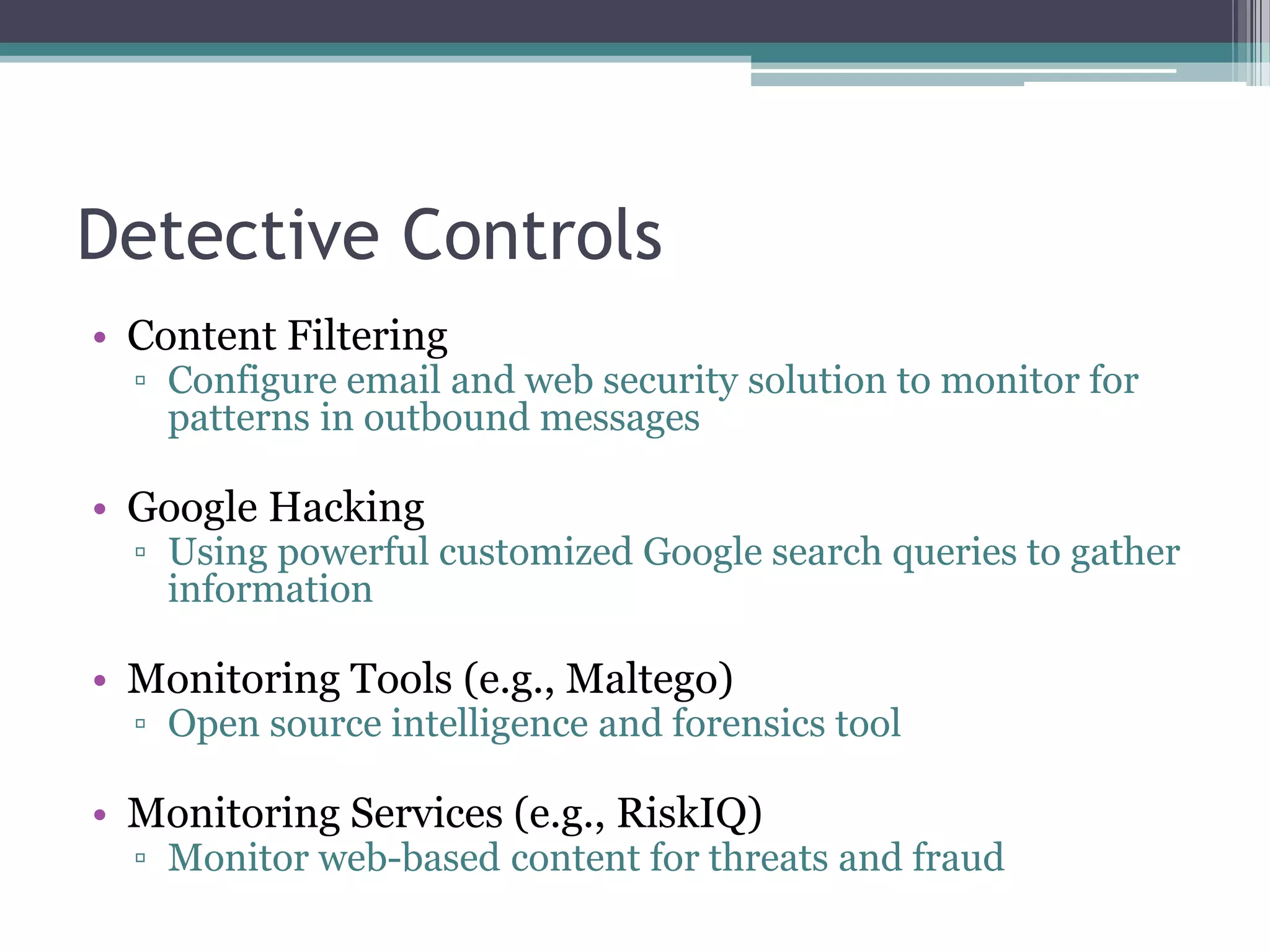 Detective Controls
• Content Filtering

▫ Configure email and web security solution to monitor for
patterns in outbound messages

• Google Hacking

▫ Using powerful customized Google search queries to gather
information

• Monitoring Tools (e.g., Maltego)

▫ Open source intelligence and forensics tool

• Monitoring Services (e.g., RiskIQ)

▫ Monitor web-based content for threats and fraud

 