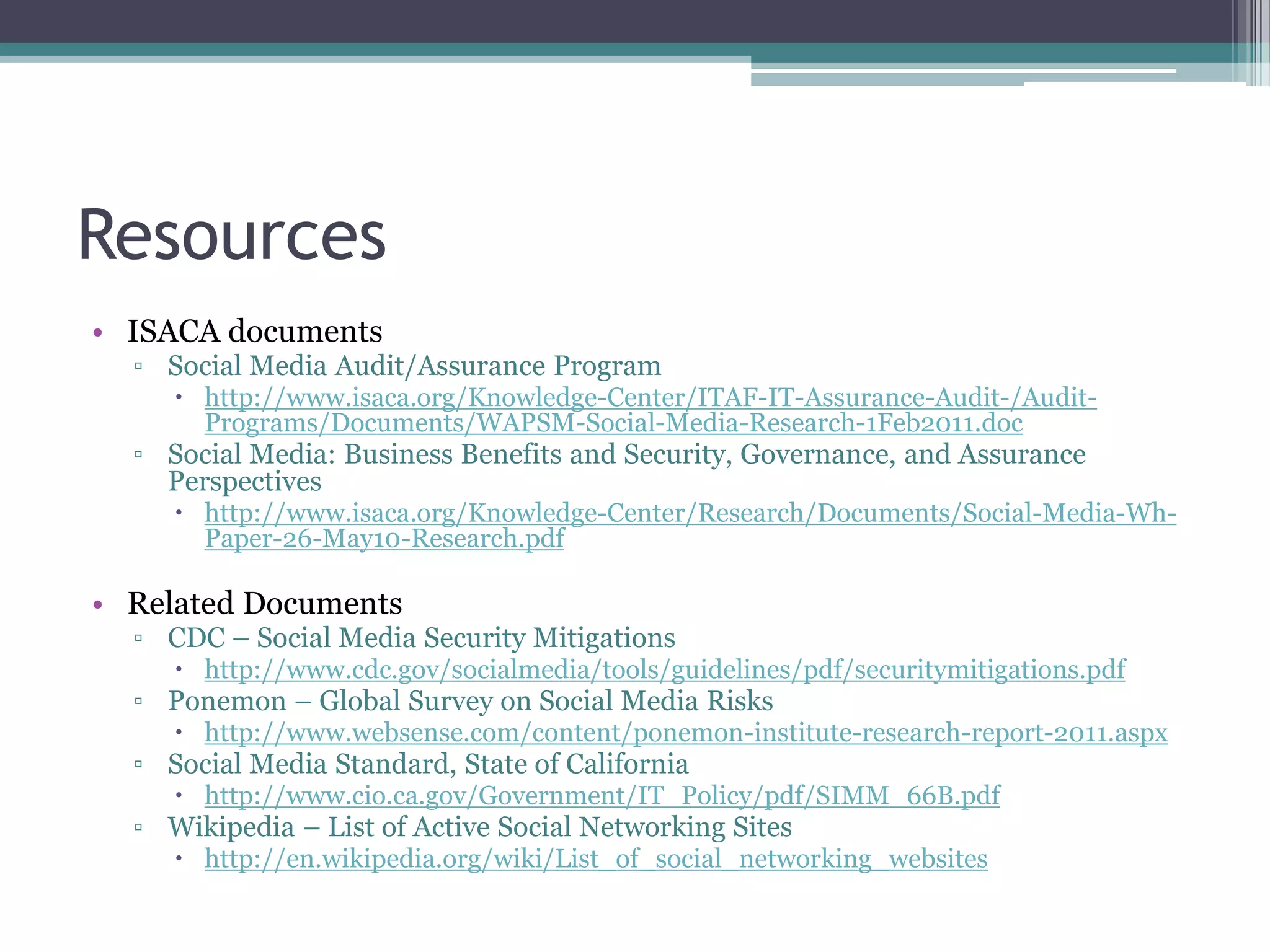Resources
• ISACA documents
▫ Social Media Audit/Assurance Program
 http://www.isaca.org/Knowledge-Center/ITAF-IT-Assurance-Audit-/AuditPrograms/Documents/WAPSM-Social-Media-Research-1Feb2011.doc

▫ Social Media: Business Benefits and Security, Governance, and Assurance
Perspectives
 http://www.isaca.org/Knowledge-Center/Research/Documents/Social-Media-WhPaper-26-May10-Research.pdf

• Related Documents
▫ CDC – Social Media Security Mitigations
 http://www.cdc.gov/socialmedia/tools/guidelines/pdf/securitymitigations.pdf

▫ Ponemon – Global Survey on Social Media Risks
 http://www.websense.com/content/ponemon-institute-research-report-2011.aspx

▫ Social Media Standard, State of California
 http://www.cio.ca.gov/Government/IT_Policy/pdf/SIMM_66B.pdf

▫ Wikipedia – List of Active Social Networking Sites
 http://en.wikipedia.org/wiki/List_of_social_networking_websites

 