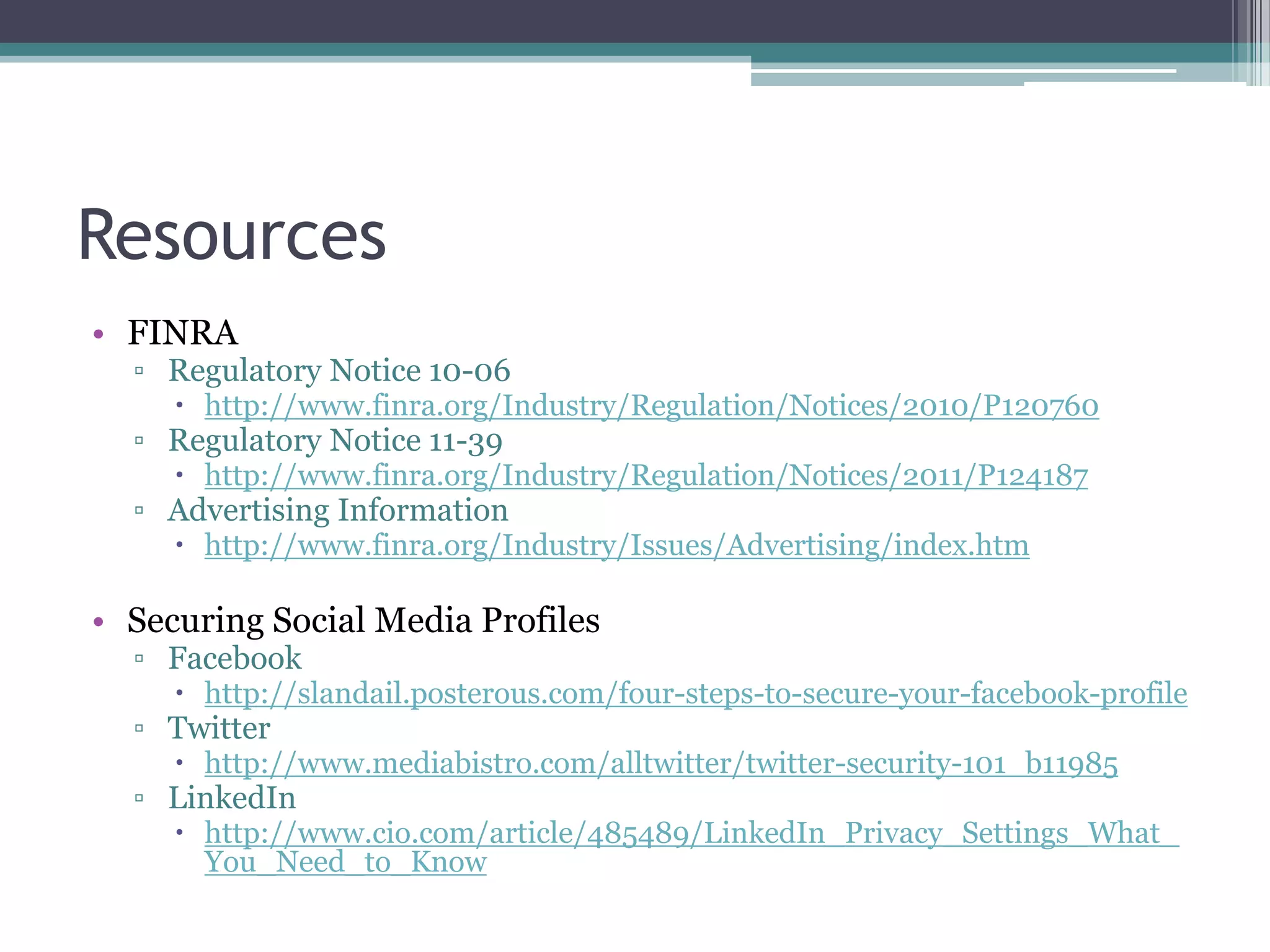Resources
• FINRA

▫ Regulatory Notice 10-06
 http://www.finra.org/Industry/Regulation/Notices/2010/P120760

▫ Regulatory Notice 11-39

 http://www.finra.org/Industry/Regulation/Notices/2011/P124187

▫ Advertising Information

 http://www.finra.org/Industry/Issues/Advertising/index.htm

• Securing Social Media Profiles
▫ Facebook

 http://slandail.posterous.com/four-steps-to-secure-your-facebook-profile

▫ Twitter

 http://www.mediabistro.com/alltwitter/twitter-security-101_b11985

▫ LinkedIn

 http://www.cio.com/article/485489/LinkedIn_Privacy_Settings_What_
You_Need_to_Know

 
