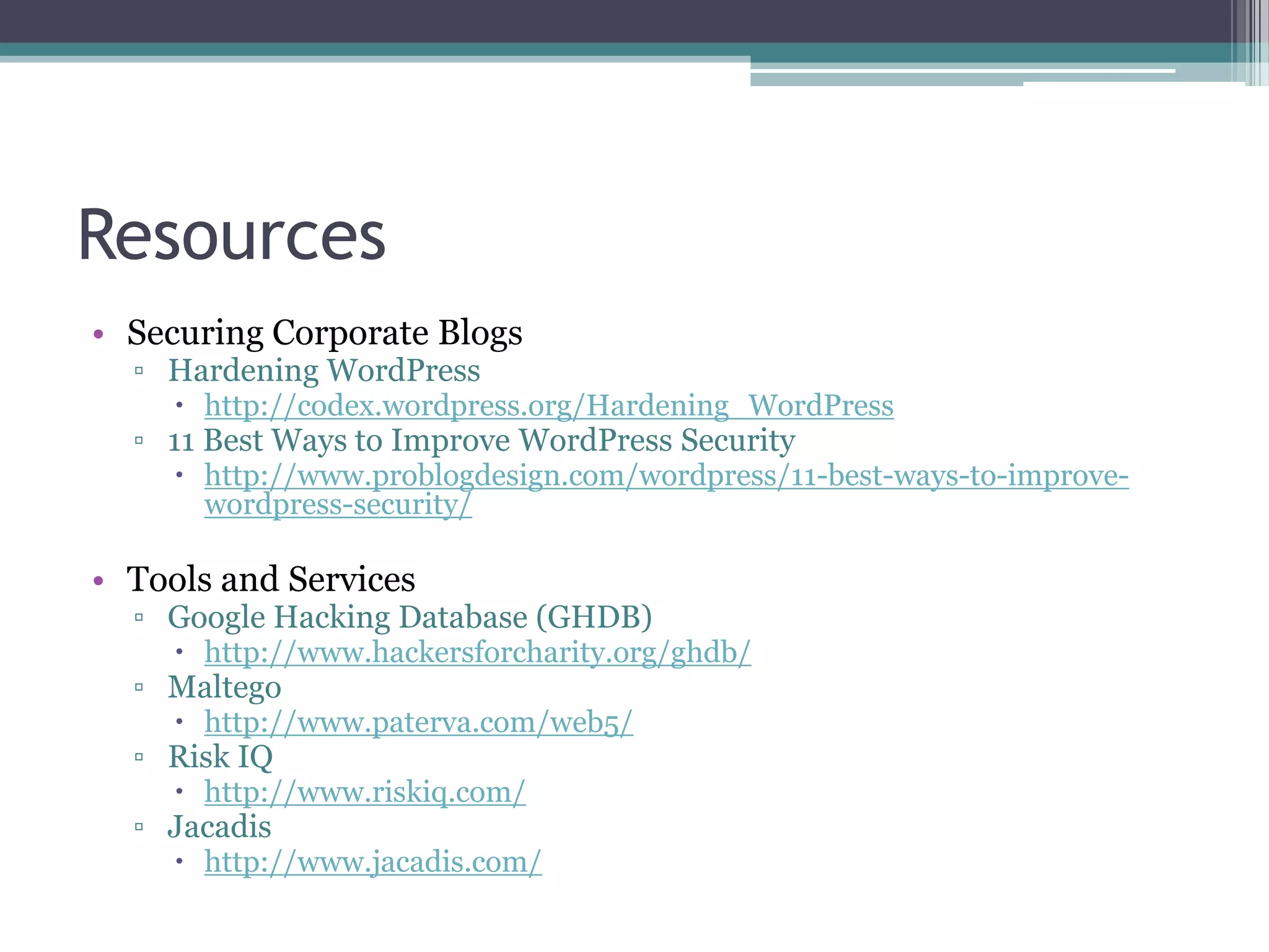 Resources
• Securing Corporate Blogs
▫ Hardening WordPress

 http://codex.wordpress.org/Hardening_WordPress

▫ 11 Best Ways to Improve WordPress Security

 http://www.problogdesign.com/wordpress/11-best-ways-to-improvewordpress-security/

• Tools and Services

▫ Google Hacking Database (GHDB)
 http://www.hackersforcharity.org/ghdb/

▫ Maltego

 http://www.paterva.com/web5/

▫ Risk IQ

 http://www.riskiq.com/

▫ Jacadis

 http://www.jacadis.com/

 