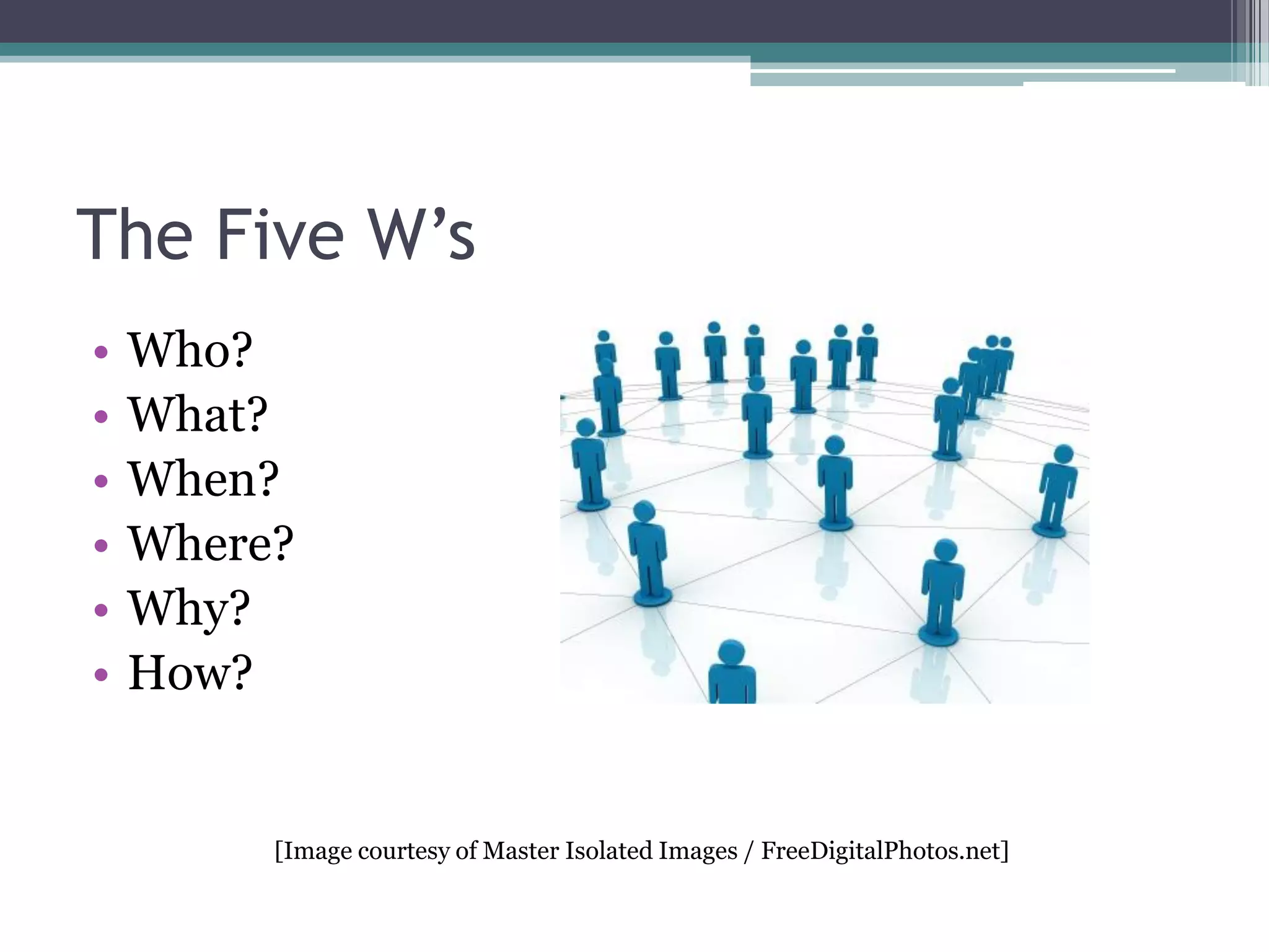 The Five W’s
•
•
•
•
•
•

Who?
What?
When?
Where?
Why?
How?

[Image courtesy of Master Isolated Images / FreeDigitalPhotos.net]

 