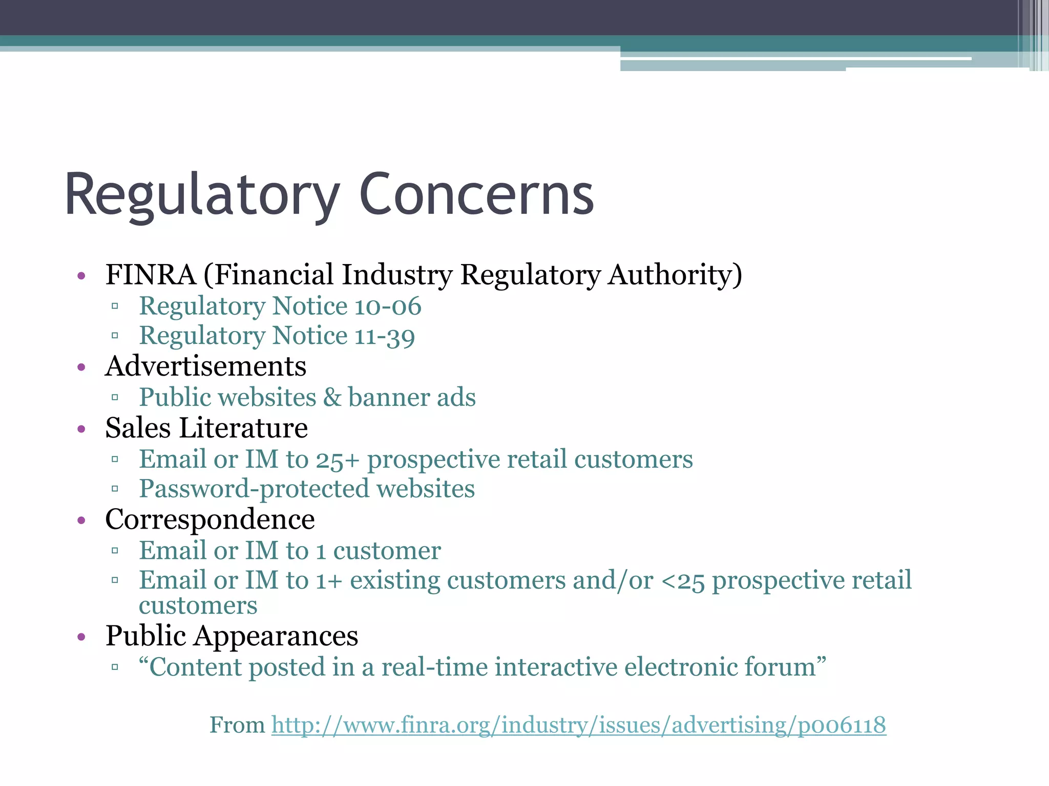 Regulatory Concerns
• FINRA (Financial Industry Regulatory Authority)
▫ Regulatory Notice 10-06
▫ Regulatory Notice 11-39

• Advertisements

▫ Public websites & banner ads

• Sales Literature

▫ Email or IM to 25+ prospective retail customers
▫ Password-protected websites

• Correspondence

▫ Email or IM to 1 customer
▫ Email or IM to 1+ existing customers and/or <25 prospective retail
customers

• Public Appearances

▫ “Content posted in a real-time interactive electronic forum”
From http://www.finra.org/industry/issues/advertising/p006118

 