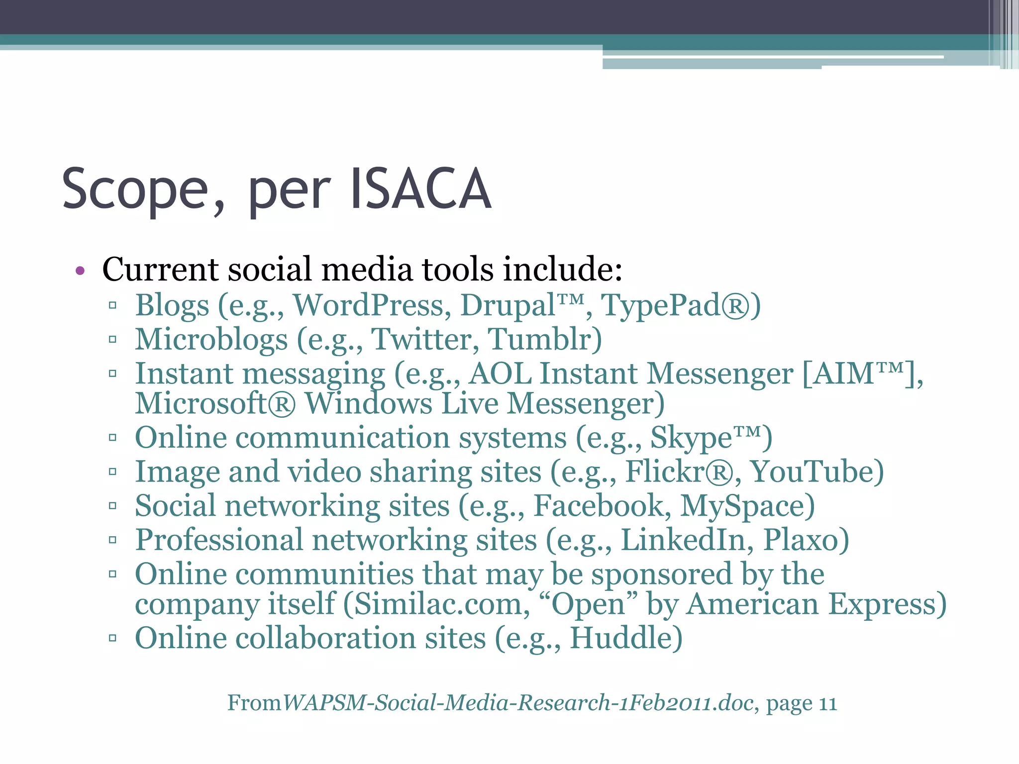 Scope, per ISACA
• Current social media tools include:

▫ Blogs (e.g., WordPress, Drupal™, TypePad®)
▫ Microblogs (e.g., Twitter, Tumblr)
▫ Instant messaging (e.g., AOL Instant Messenger [AIM™],
Microsoft® Windows Live Messenger)
▫ Online communication systems (e.g., Skype™)
▫ Image and video sharing sites (e.g., Flickr®, YouTube)
▫ Social networking sites (e.g., Facebook, MySpace)
▫ Professional networking sites (e.g., LinkedIn, Plaxo)
▫ Online communities that may be sponsored by the
company itself (Similac.com, “Open” by American Express)
▫ Online collaboration sites (e.g., Huddle)
FromWAPSM-Social-Media-Research-1Feb2011.doc, page 11

 