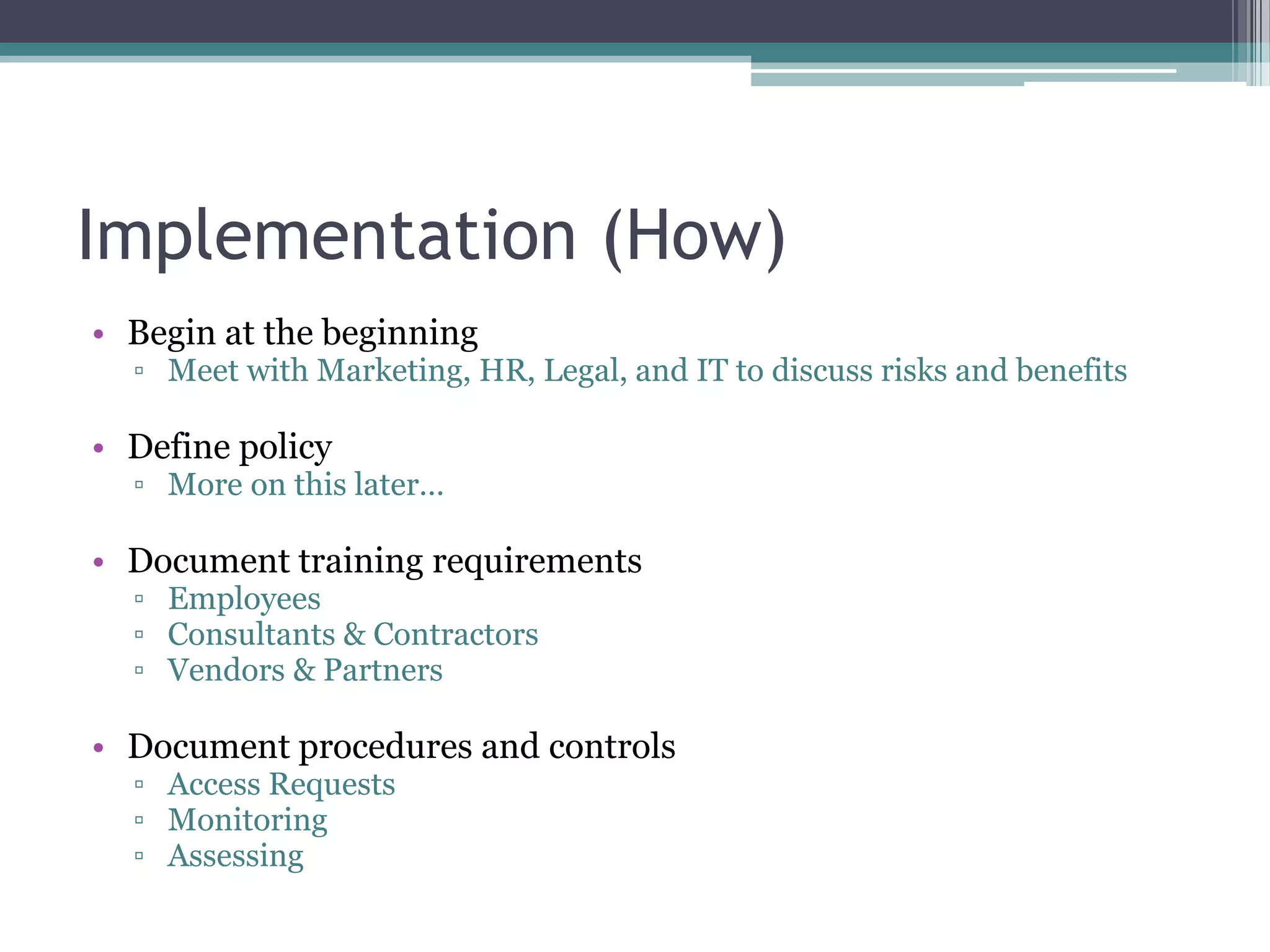 Implementation (How)
• Begin at the beginning

▫ Meet with Marketing, HR, Legal, and IT to discuss risks and benefits

• Define policy

▫ More on this later…

• Document training requirements
▫ Employees
▫ Consultants & Contractors
▫ Vendors & Partners

• Document procedures and controls
▫ Access Requests
▫ Monitoring
▫ Assessing

 
