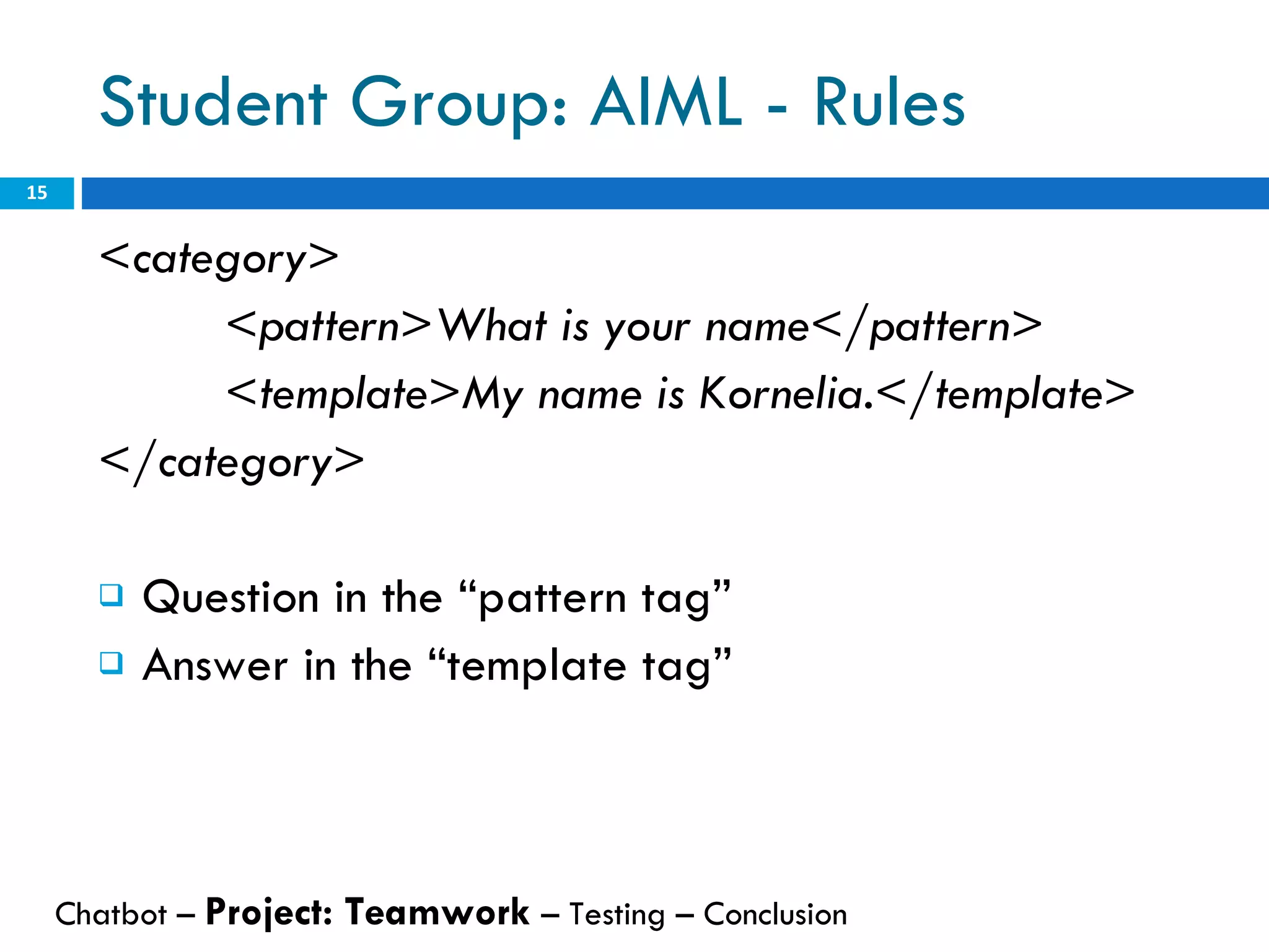 Student Group: AIML - Rules <category> <pattern>What is your name</pattern> <template>My name is Kornelia.</template> </category>   Question in the “pattern tag” Answer in the “template tag” Chatbot –  Project: Teamwork  – Testing – Conclusion  