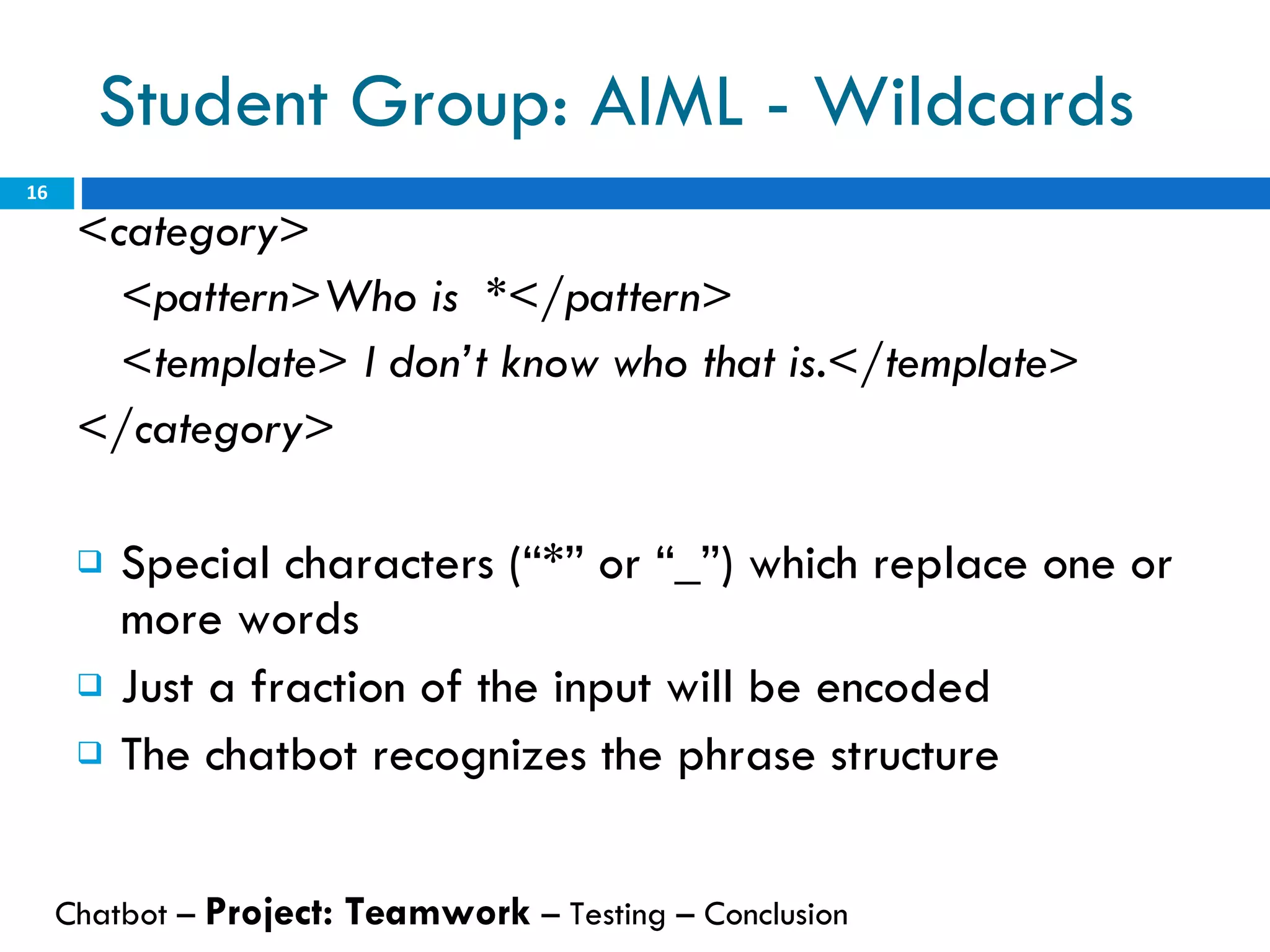 Student Group: AIML - Wildcards <category>  <pattern>Who is  *</pattern>  <template> I don’t know who that is.</template>  </category>  Special characters (“*” or “_”) which replace one or more words Just a fraction of the input will be encoded The chatbot recognizes the phrase structure  Chatbot –  Project: Teamwork  – Testing – Conclusion  