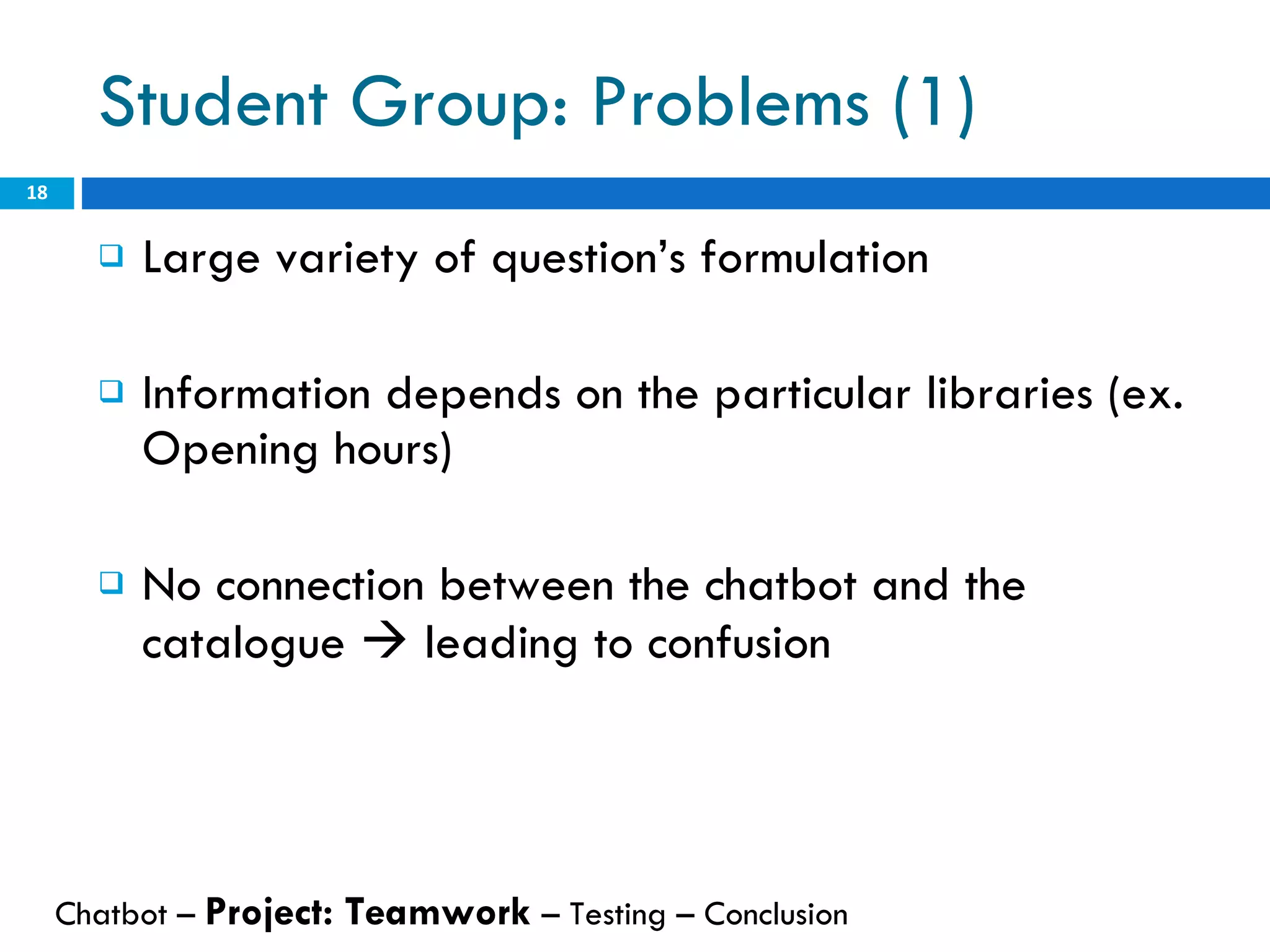 Student Group: Problems (1) Large variety of question’s formulation Information depends on the particular libraries (ex. Opening hours) No connection between the chatbot and the catalogue    leading to confusion Chatbot –  Project: Teamwork  – Testing – Conclusion  