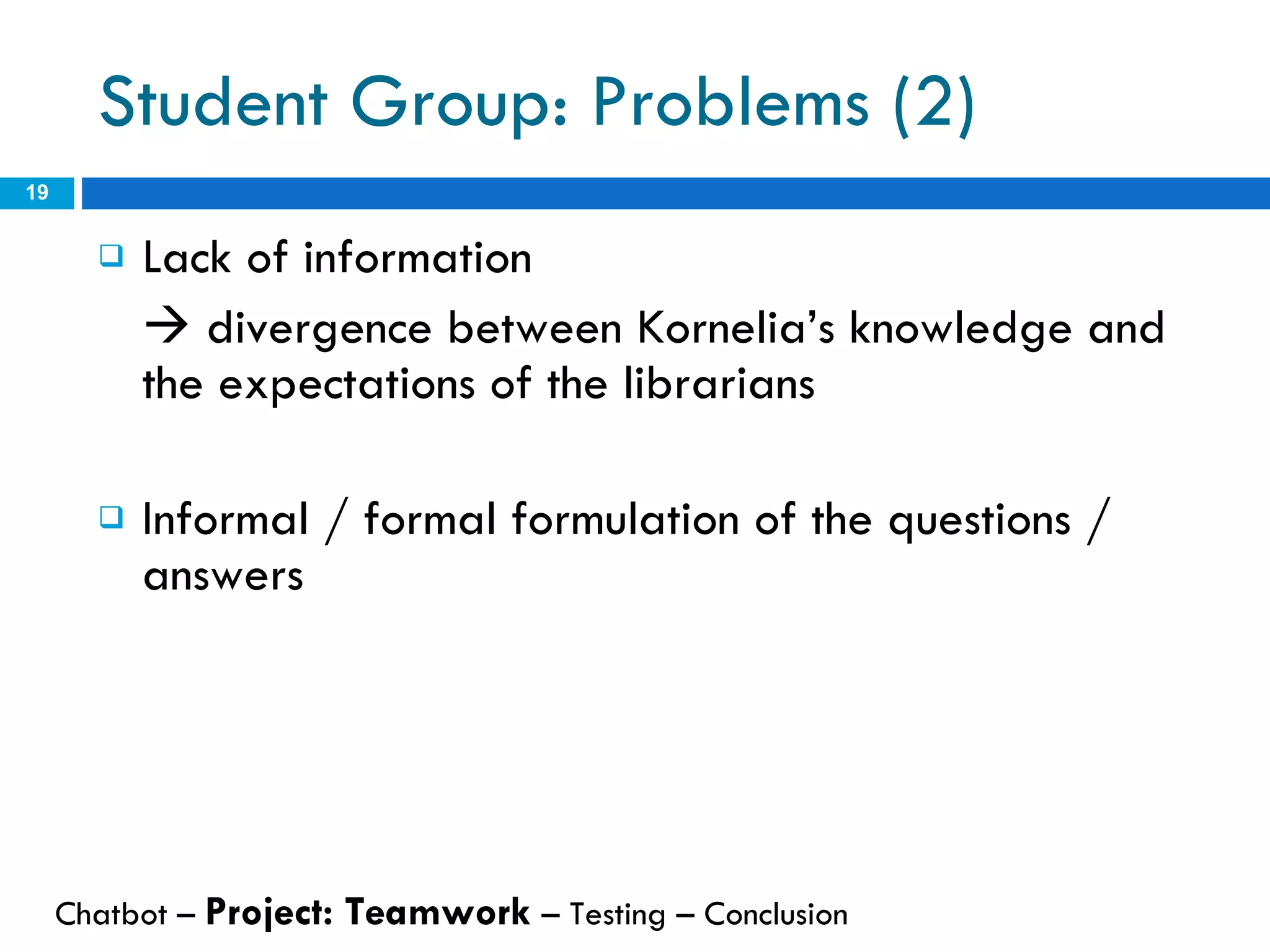 Lack of information     divergence between Kornelia’s knowledge and the expectations of the librarians Informal / formal formulation of the questions / answers Student Group: Problems (2) Chatbot –  Project: Teamwork  – Testing – Conclusion  