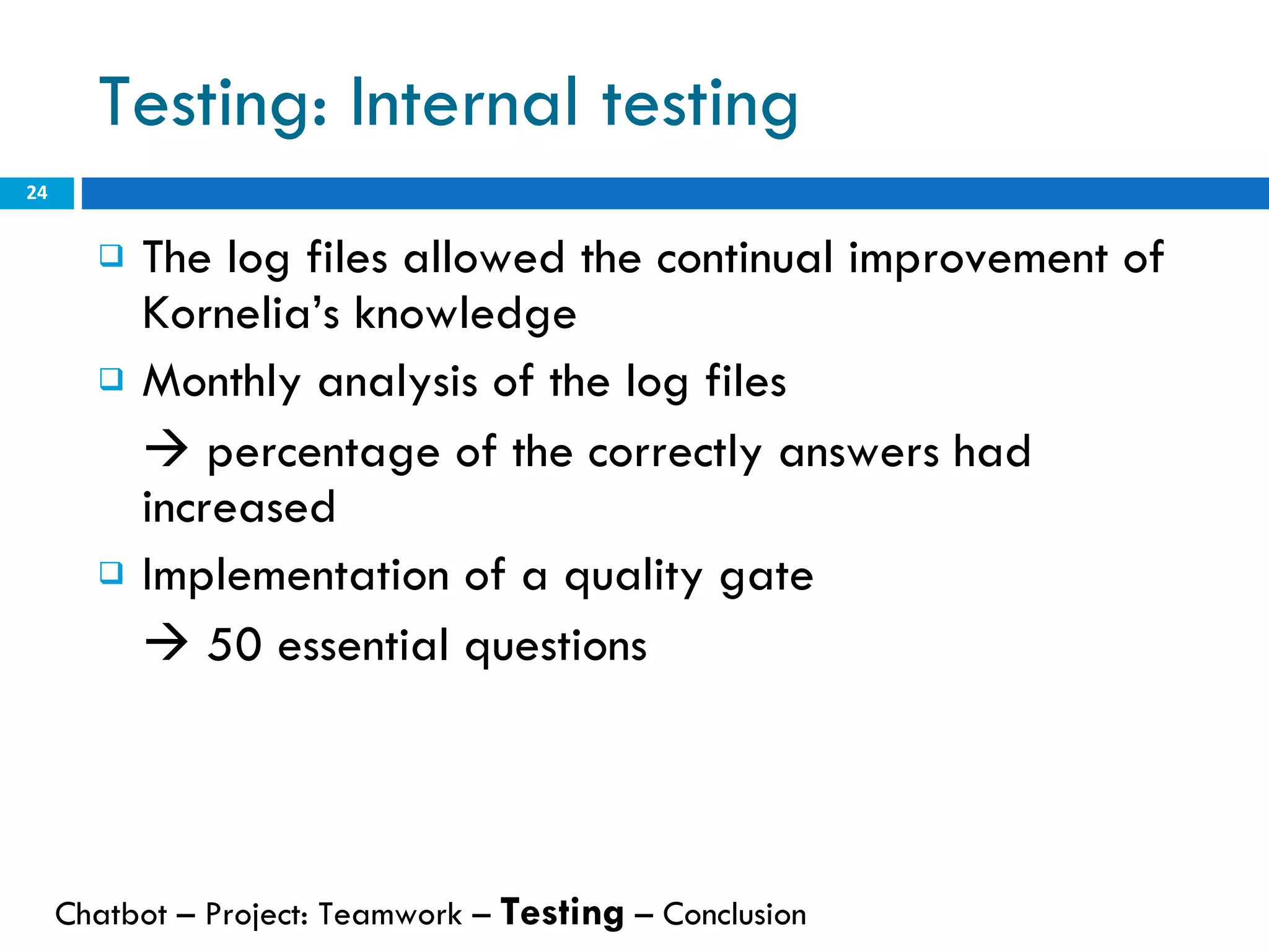 Testing: Internal testing The log files allowed the continual improvement of Kornelia’s knowledge Monthly analysis of the log files     percentage of the correctly answers had increased Implementation of a quality gate     50 essential questions Chatbot – Project: Teamwork –  Testing  – Conclusion  