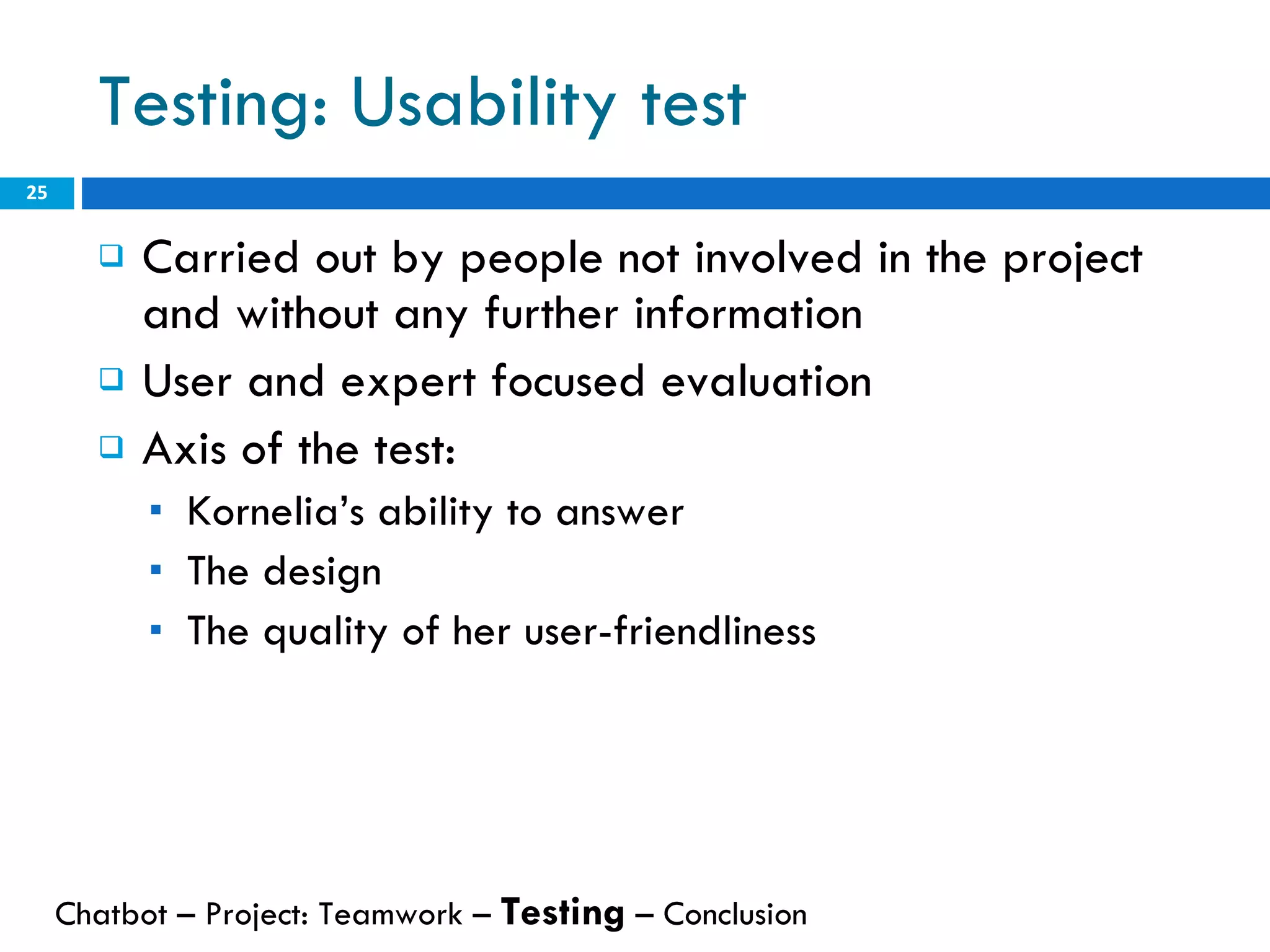 Testing: Usability test Carried out by people not involved in the project and without any further information User and expert focused evaluation Axis of the test: Kornelia’s ability to answer The design The quality of her user-friendliness Chatbot – Project: Teamwork –  Testing  – Conclusion  