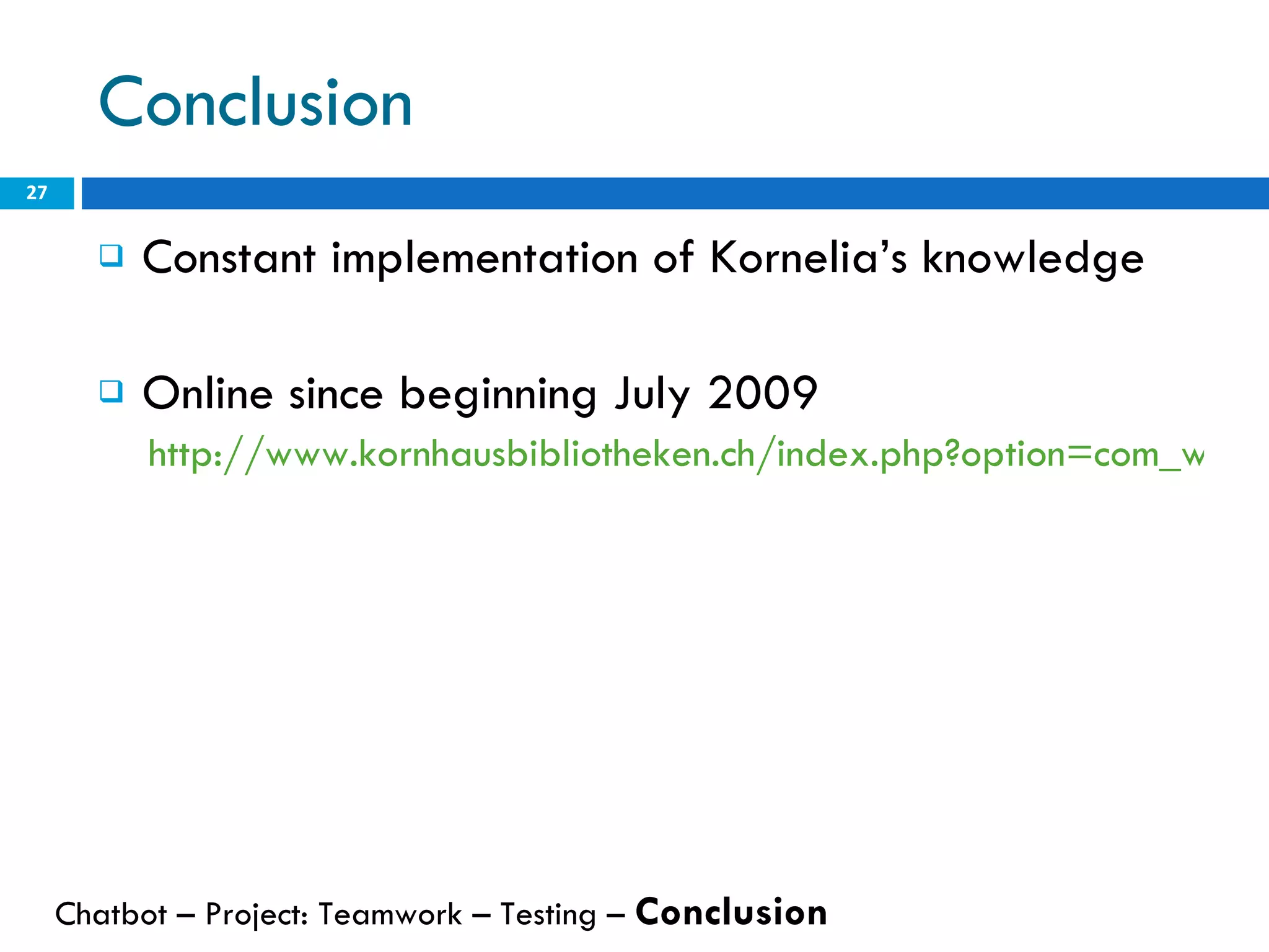 Conclusion Constant implementation of Kornelia’s knowledge Online since beginning July 2009 http://www.kornhausbibliotheken.ch/index.php?option=com_wrapper&view=wrapper&Itemid=64 Chatbot – Project: Teamwork – Testing –  Conclusion   