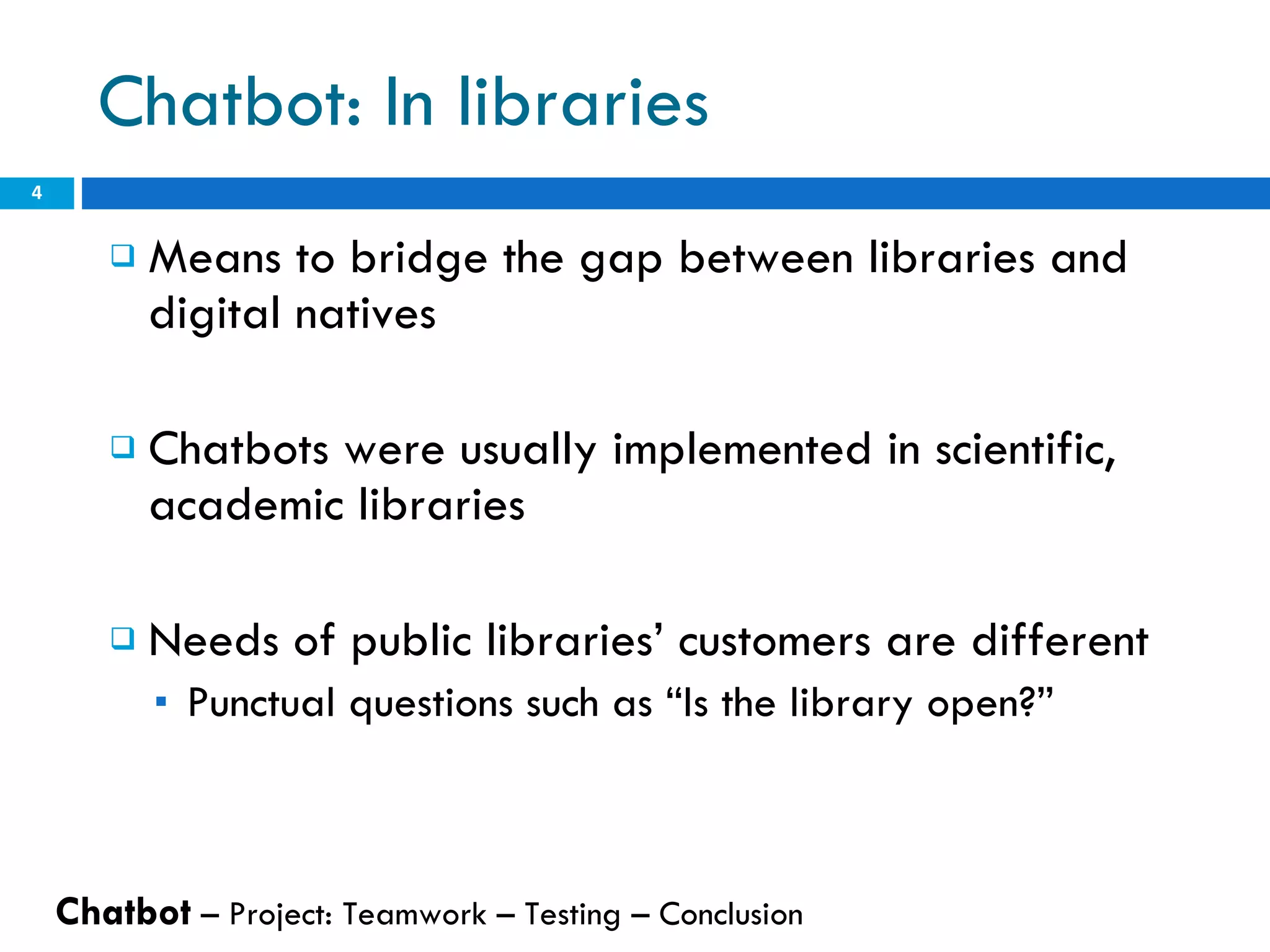 Chatbot: In libraries Means to bridge the gap between libraries and digital natives Chatbots were usually implemented in scientific, academic libraries Needs of public libraries’ customers are different Punctual questions such as “Is the library open?” Chatbot  – Project: Teamwork – Testing – Conclusion  