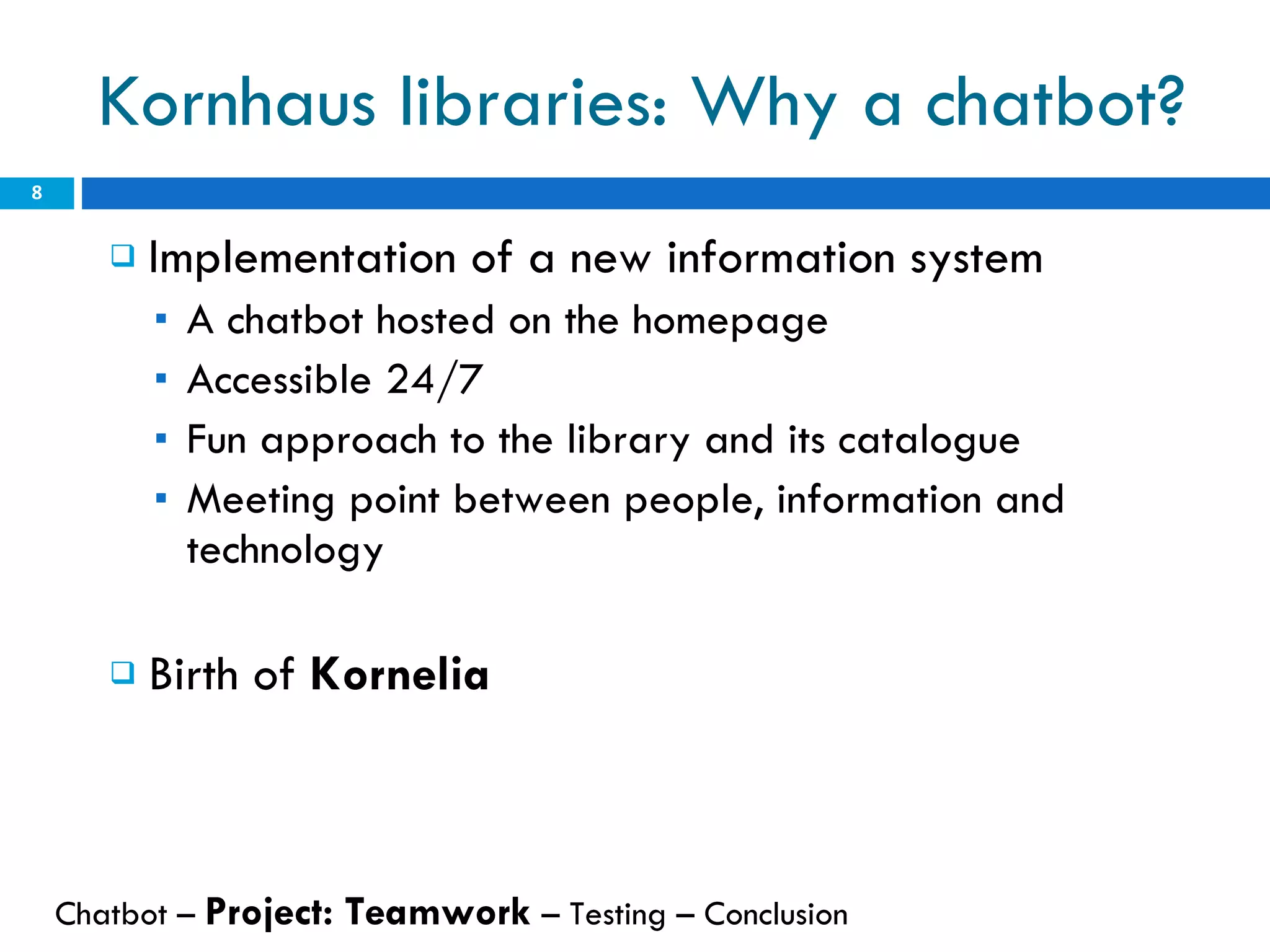 Kornhaus libraries: Why a chatbot? Implementation of a new information system A chatbot hosted on the homepage Accessible 24/7 Fun approach to the library and its catalogue Meeting point between people, information and technology Birth of  Kornelia Chatbot –  Project: Teamwork  – Testing – Conclusion  
