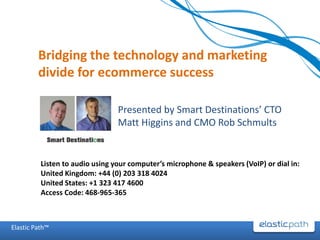 Bridging the technology and marketing
         divide for ecommerce success

                                 Presented by Smart Destinations’ CTO
                                 Matt Higgins and CMO Rob Schmults


          Listen to audio using your computer’s microphone & speakers (VoIP) or dial in:
          United Kingdom: +44 (0) 203 318 4024
          United States: +1 323 417 4600
          Access Code: 468-965-365



Elastic Path™
 
