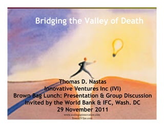 Bridging the Valley of Death




                         Thomas D. Nastas
                    Innovative Ventures Inc (IVI)
Brown Bag Lunch: Presentation & Group Discussion
      Invited by the World Bank & IFC, Wash. DC
   29 November 2011     29 November 2011
                 www.scalingupinnovation.com
                      Tom@IVIpe.com
 