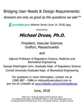 Bridging User Needs & Design Requirements:
Answers are only as good as the questions we ask!™
Greenlight.Guru Webinar Series (June 14, 2018) here.
presented by:
Michael Drues, Ph.D.
President, Vascular Sciences
Grafton, Massachusetts
and
Adjunct Professor of Regulatory Science, Medicine and
Biomedical Engineering
George Washington Univ. Graduate Dept. of Regulatory Science
Cornell University Graduate Dept. of Biomedical Engineering
For questions or more information, contact me at
(508) 887 – 9486 or mdrues@vascularsci.com or
join me on LinkedIn at www.linkedin.com/in/michaeldrues
June, 2018
Taken from: Designing Medical Products Seminar Series
For additional information, call (508) 887-9486 or e-mail mdrues@vascularsci.com
© Copyright 2018 by Michael Drues, Ph.D. and Vascular Sciences. All rights reserved.
 