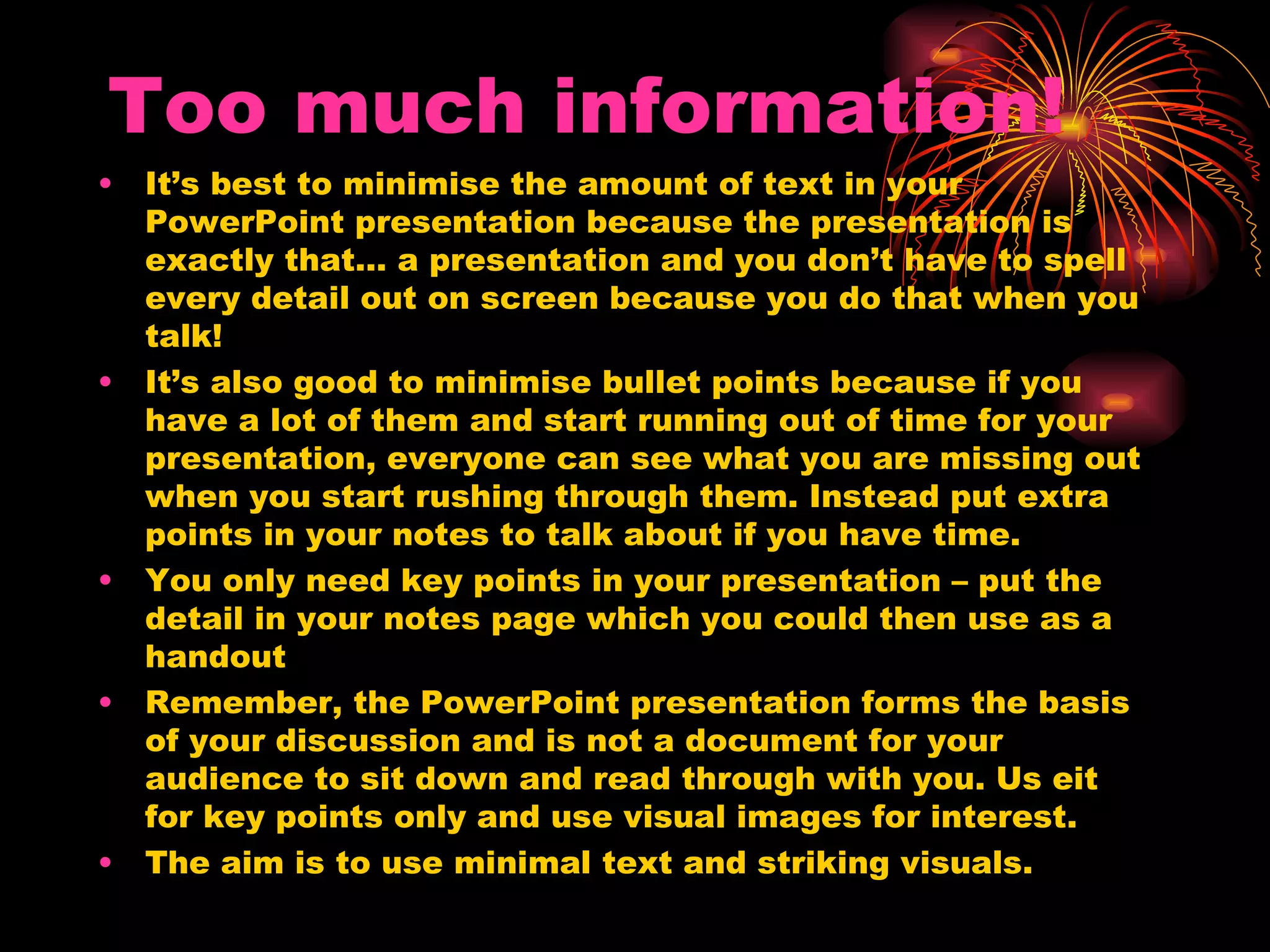Too much information! It’s best to minimise the amount of text in your PowerPoint presentation because the presentation is exactly that… a presentation and you don’t have to spell every detail out on screen because you do that when you talk! It’s also good to minimise bullet points because if you have a lot of them and start running out of time for your presentation, everyone can see what you are missing out when you start rushing through them. Instead put extra points in your notes to talk about if you have time. You only need key points in your presentation – put the detail in your notes page which you could then use as a handout Remember, the PowerPoint presentation forms the basis of your discussion and is not a document for your audience to sit down and read through with you. Us eit for key points only and use visual images for interest. The aim is to use minimal text and striking visuals. 