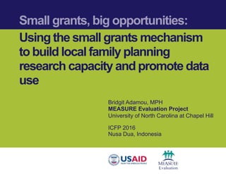 Small grants, big opportunities:
Using the small grants mechanism
to build local family planning
research capacity and promote data
use
Bridgit Adamou, MPH
MEASURE Evaluation Project
University of North Carolina at Chapel Hill
ICFP 2016
Nusa Dua, Indonesia
 