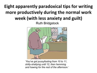 Eight apparently paradoxical tips for writing
 more productively during the normal work
     week (with less anxiety and guilt)
                    Ruth Bridgstock




          ‘You’ve got pussyfooting from 10 to 11,
          shilly-shallying until 12, then hemming
          and hawing for the rest of the afternoon.’
 