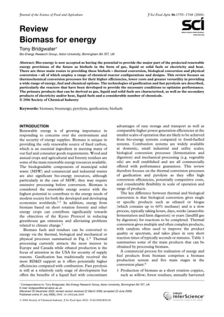 Journal of the Science of Food and Agriculture J Sci Food Agric 86:1755–1768 (2006)
Review
Biomass for energy
Tony Bridgwater∗
Bio-Energy Research Group, Aston University, Birmingham B4 7ET, UK
Abstract: Bio-energy is now accepted as having the potential to provide the major part of the projected renewable
energy provisions of the future as biofuels in the form of gas, liquid or solid fuels or electricity and heat.
There are three main routes to providing these biofuels – thermal conversion, biological conversion and physical
conversion – all of which employ a range of chemical reactor configurations and designs. This review focuses on
thermochemical conversion processes for their higher efficiencies, lower costs and greater versatility in providing
a wide range of energy, fuel and chemical options. The technologies of gasification and fast pyrolysis are described,
particularly the reactors that have been developed to provide the necessary conditions to optimise performance.
The primary products that can be derived as gas, liquid and solid fuels are characterised, as well as the secondary
products of electricity and/or heat, liquid fuels and a considerable number of chemicals.
 2006 Society of Chemical Industry
Keywords: biomass; bioenergy; pyrolysis; gasification; biofuels
INTRODUCTION
Renewable energy is of growing importance in
responding to concerns over the environment and
the security of energy supplies. Biomass is unique in
providing the only renewable source of fixed carbon,
which is an essential ingredient in meeting many of
our fuel and consumer goods requirements. Wood and
annual crops and agricultural and forestry residues are
some of the main renewable energy resources available.
The biodegradable components of municipal solid
waste (MSW) and commercial and industrial wastes
are also significant bio-energy resources, although
particularly in the case of MSW, they may require
extensive processing before conversion. Biomass is
considered the renewable energy source with the
highest potential to contribute to the energy needs of
modern society for both the developed and developing
economies worldwide.1,2
In addition, energy from
biomass based on short rotation forestry and other
energy crops can contribute significantly towards
the objectives of the Kyoto Protocol in reducing
greenhouse gas emissions and alleviating problems
related to climate change.3
Biomass fuels and residues can be converted to
energy via the thermal, biological and mechanical or
physical processes summarised in Fig. 1.4
Thermal
processing currently attracts the most interest in
Europe and Canada while ethanol production is the
focus of attention in the USA for security of supply
reasons. Gasification has traditionally received the
most RD&D support as it offers potentially higher
efficiencies compared with combustion. Fast pyrolysis
is still at a relatively early stage of development but
offers the benefits of a liquid fuel with concomitant
advantages of easy storage and transport as well as
comparable higher power generation efficiencies at the
smaller scales of operation that are likely to be achieved
from bio-energy systems compared to fossil-fuelled
systems. Combustion systems are widely available
at domestic, small industrial and utility scales;
biological conversion processes (fermentation and
digestion) and mechanical processing (e.g. vegetable
oils) are well established and are all commercially
offered with performance guarantees. This review
therefore focuses on the thermal conversion processes
of gasification and pyrolysis as they offer high
conversion efficiencies, potentially competitive costs,
and considerable flexibility in scale of operation and
range of products.
The key difference between thermal and biological
conversion is that biological conversion gives single
or specific products such as ethanol or biogas
(which contains up to 60% methane) and is a slow
process, typically taking hours, days, weeks (anaerobic
fermentation and farm digestion) or years (landfill gas
by digestion) for reactions to be completed. Thermal
conversion gives multiple and often complex products,
with catalysts often used to improve the product
quality or spectrum, and takes place in very short
reaction times of typically seconds or minutes. Table 1
summarises some of the main products that can be
obtained by processing biomass.
A commercial process for realisation of energy and
fuel products from biomass comprises a biomass
production system and five main stages in the
conversion plant:4
1 Production of biomass as a short rotation coppice,
such as willow; forest residues; annually harvested
∗
Correspondence to: Tony Bridgwater, Bio-Energy Research Group, Aston University, Birmingham B4 7ET, UK
E-mail: bridgwav@email.aston.ac.uk
(Received 20 December 2005; revised version received 22 March 2006; accepted 23 June 2006)
Published online 31 July 2006; DOI: 10.1002/jsfa.2605
 2006 Society of Chemical Industry. J Sci Food Agric 0022–5142/2006/$30.00
 