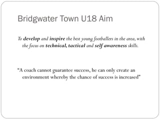 Bridgwater Town U18 Aim To  develop  and  inspire  the best young footballers in the area, with the focus on  technical, tactical  and  self awareness  skills. “ A coach cannot guarantee success, he can only create an environment whereby the chance of success is increased” 