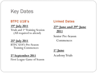Key Dates BTFC U18’s Linked Dates 19 th  July 2011 Trials and 1 st  Training Session (All required to attend) 25 th  July 2011 BTFC U18’s Pre-Season Training Commences 5 th  September 2011 First League Game of Season 27 th  June and 29 th  June 2011 Senior Pre-Season Commences 1 st  June Academy Trials 