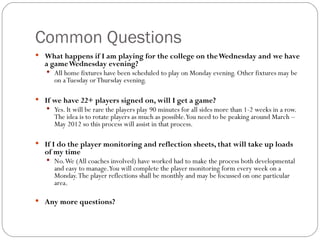 Common Questions What happens if I am playing for the college on the Wednesday and we have a game Wednesday evening? All home fixtures have been scheduled to play on Monday evening. Other fixtures may be on a Tuesday or Thursday evening. If we have 22+ players signed on, will I get a game? Yes. It will be rare the players play 90 minutes for all sides more than 1-2 weeks in a row. The idea is to rotate players as much as possible. You need to be peaking around March – May 2012 so this process will assist in that process.  If I do the player monitoring and reflection sheets, that will take up loads of my time No. We (All coaches involved) have worked had to make the process both developmental and easy to manage. You will complete the player monitoring form every week on a Monday. The player reflections shall be monthly and may be focussed on one particular area.  Any more questions? 