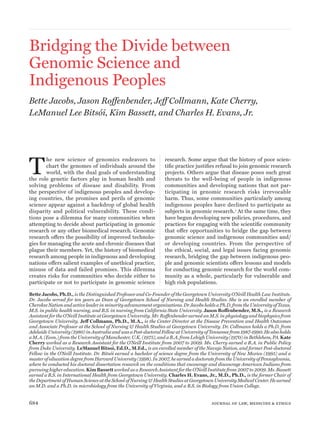 Bridging the Divide between 
Genomic Science and 
Indigenous Peoples 
Bette Jacobs, Jason Roffenbender, Jeff Collmann, Kate Cherry, 
LeManuel Lee Bitsói, Kim Bassett, and Charles H. Evans, Jr. 
The new science of genomics endeavors to 
chart the genomes of individuals around the 
world, with the dual goals of understanding 
the role genetic factors play in human health and 
solving problems of disease and disability. From 
the perspective of indigenous peoples and develop-ing 
countries, the promises and perils of genomic 
science appear against a backdrop of global health 
disparity and political vulnerability. These condi-tions 
pose a dilemma for many communities when 
attempting to decide about participating in genomic 
research or any other biomedical research. Genomic 
research offers the possibility of improved technolo-gies 
for managing the acute and chronic diseases that 
plague their members. Yet, the history of biomedical 
research among people in indigenous and developing 
nations offers salient examples of unethical practice, 
misuse of data and failed promises. This dilemma 
creates risks for communities who decide either to 
participate or not to participate in genomic science 
research. Some argue that the history of poor scien-tific 
practice justifies refusal to join genomic research 
projects. Others argue that disease poses such great 
threats to the well-being of people in indigenous 
communities and developing nations that not par-ticipating 
in genomic research risks irrevocable 
harm. Thus, some communities particularly among 
indigenous peoples have declined to participate as 
subjects in genomic research.1 At the same time, they 
have begun developing new policies, procedures, and 
practices for engaging with the scientific community 
that offer opportunities to bridge the gap between 
genomic science and indigenous communities and/ 
or developing countries. From the perspective of 
the ethical, social, and legal issues facing genomic 
research, bridging the gap between indigenous peo-ple 
and genomic scientists offers lessons and models 
for conducting genomic research for the world com-munity 
as a whole, particularly for vulnerable and 
high risk populations. 
Bette Jacobs, Ph.D., is the Distinguished Professor and Co-Founder of the Georgetown University O’Neill Health Law Institute. 
Dr. Jacobs served for ten years as Dean of Georgetown School of Nursing and Health Studies. She is an enrolled member of 
Cherokee Nation and active leader in minority advancement organizations. Dr Jacobs holds a Ph.D. from the University of Texas, 
M.S. in public health nursing, and B.S. in nursing from California State University. Jason Roffenbender, M.S., is a Research 
Assistant for the O’Neill Institute at Georgetown University. Mr. Roffenbender earned an M.S. in physiology and biophysics from 
Georgetown University. Jeff Collmann, Ph.D., M.A., is the Center Director at the Disease Prevention and Health Outcomes 
and Associate Professor at the School of Nursing & Health Studies at Georgetown University. Dr. Collmann holds a Ph.D. from 
Adelaide University (1980) in Australia and was a Post-doctoral Fellow at University of Tennessee from 1987-1990. He also holds 
a M.A. (Econ.) from the University of Manchester, U.K. (1975), and a B.A. from Lehigh University (1970) in Bethlehem, PA. Kate 
Cherry worked as a Research Assistant for the O’Neill Institute from 2007 to 2009. Ms. Cherry earned a B.A. in Public Policy 
from Duke University. LeManuel Bitsoí, Ed.D., M.Ed., is an enrolled member of the Navajo Nation, and former Post-doctoral 
Fellow in the O’Neill Institute. Dr. Bitsóí earned a bachelor of science degree from the University of New Mexico (1995) and a 
master of education degree from Harvard University (1998). In 2007, he earned a doctorate from the University of Pennsylvania, 
where he conducted his doctoral dissertation research on the conditions that encourage and discourage American Indians from 
pursuing higher education. Kim Bassett worked as a Research Assistant for the O’Neill Institute from 2007 to 2009. Ms. Bassett 
earned a B.S. in International Health from Georgetown University. Charles H. Evans, Jr., M.D., Ph.D., is the former Chair of 
the Department of Human Science at the School of Nursing & Health Studies at Georgetown University Medical Center. He earned 
an M.D. and a Ph.D. in microbiology from the University of Virginia, and a B.S. in Biology from Union College. 
684 journal of law, medicine & ethics 
 