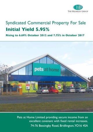 THE HELMSLEY GROUP




Syndicated Commercial Property For Sale
Initial Yield 5.95%
Rising to 6.69% October 2012 and 7.75% in October 2017




       Pets at Home Limited providing secure income from an
                excellent covenant with fixed rental increases.
                 74-76 Bessingby Road, Bridlington,YO16 4SA
 