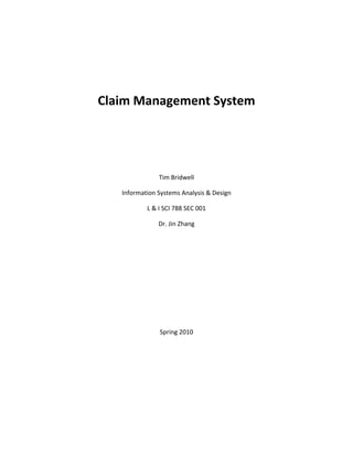  
                          
    Claim Management System 
 

                          

 
                   Tim Bridwell 

       Information Systems Analysis & Design 

               L & I SCI 788 SEC 001 

                   Dr. Jin Zhang 

                          

                          

                          

                          

                          

                          

                    Spring 2010 

 

 

 

 

 

                          
 
 