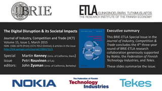 The Digital Disruption & its Societal Impacts
Journal of Industry, Competition and Trade (JICT)
Volume 15, Issue 1, March 2015
ISSN: 1566-1679 (Print) 1573-7012 (Online); 6 articles in the issue
http://link.springer.com/journal/10842/15/1
Special Martin Kenney (Univ. of California, Davis)
issue Petri Rouvinen (ETLA)
editors: John Zysman (Univ. of California, Berkeley)
Executive summary
This BRIE-ETLA Special Issue in the
Journal of Industry, Competition &
Trade concludes the 4th three-year
round of BRIE-ETLA research
collaboration generously supported
by Nokia, the Federation of Finnish
Technology Industries, and Tekes.
These slides summarize the issue.
 