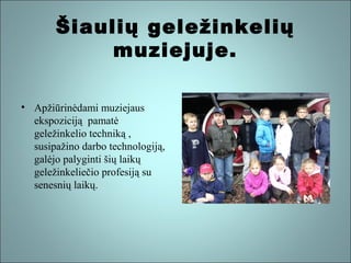 Šiaulių geležinkelių
muziejuje.
• Apžiūrinėdami muziejaus
ekspoziciją pamatė
geležinkelio techniką ,
susipažino darbo technologiją,
galėjo palyginti šių laikų
geležinkeliečio profesiją su
senesnių laikų.

 