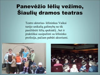 Panevėžio lėlių vežimo,
Šiaulių dramos teatras
Teatro aktorius- lėlininkas Vaikai
turėjo unikalią galimybę ne tik
pasižiūrėti lėlių spektaklį , bet ir
praktiškai susipažinti su lėlininko
profesija, pačiam pabūti aktoriumi.

 